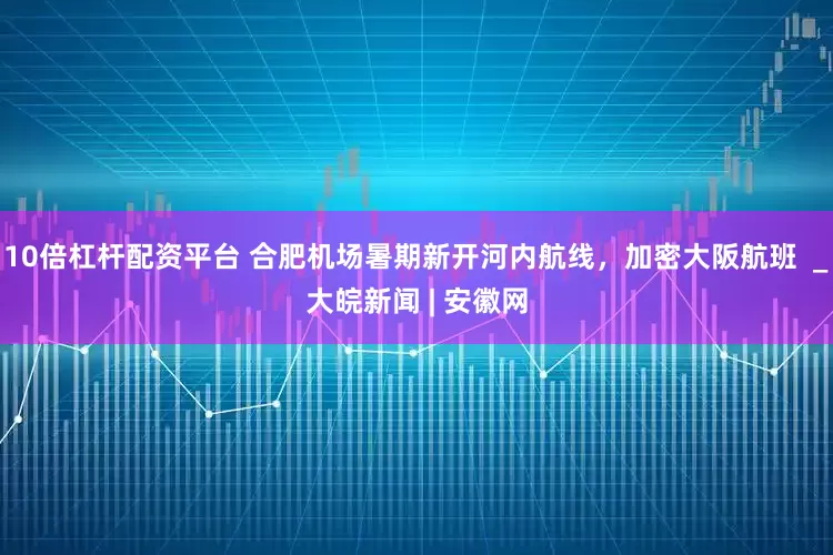 10倍杠杆配资平台 合肥机场暑期新开河内航线，加密大阪航班  _大皖新闻 | 安徽网