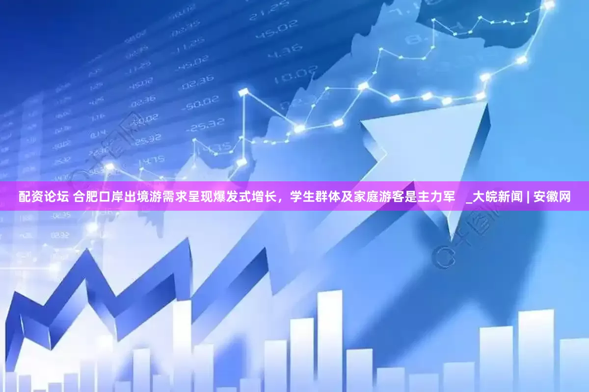 配资论坛 合肥口岸出境游需求呈现爆发式增长，学生群体及家庭游客是主力军   _大皖新闻 | 安徽网