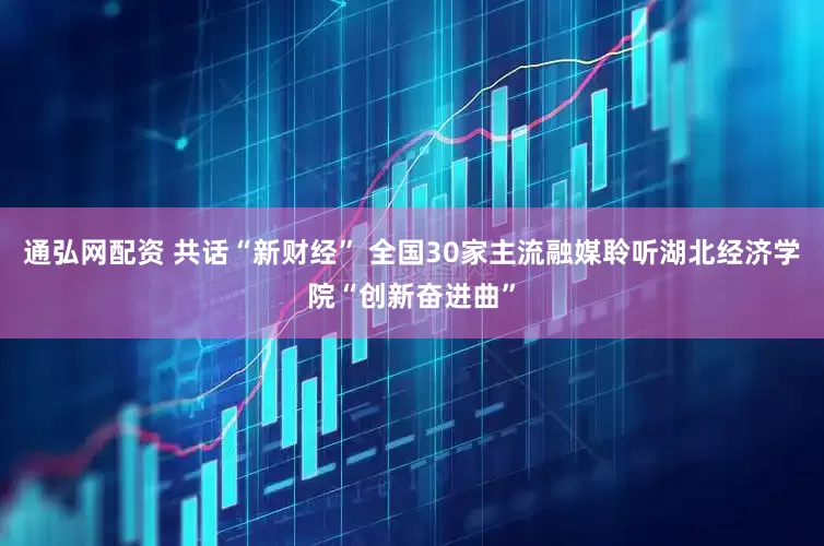 通弘网配资 共话“新财经” 全国30家主流融媒聆听湖北经济学院“创新奋进曲”