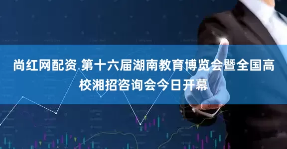 尚红网配资 第十六届湖南教育博览会暨全国高校湘招咨询会今日开幕