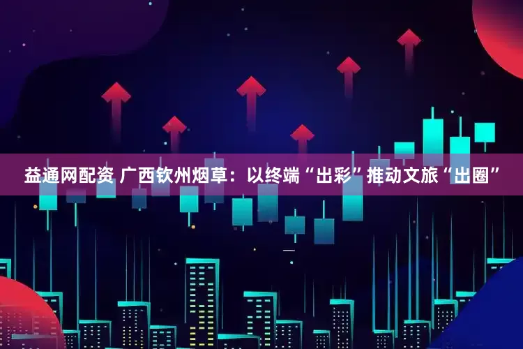 益通网配资 广西钦州烟草：以终端“出彩”推动文旅“出圈”