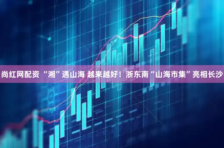 尚红网配资 “湘”遇山海 越来越好！浙东南“山海市集”亮相长沙