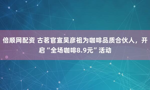 倍顺网配资 古茗官宣吴彦祖为咖啡品质合伙人，开启“全场咖啡8.9元”活动