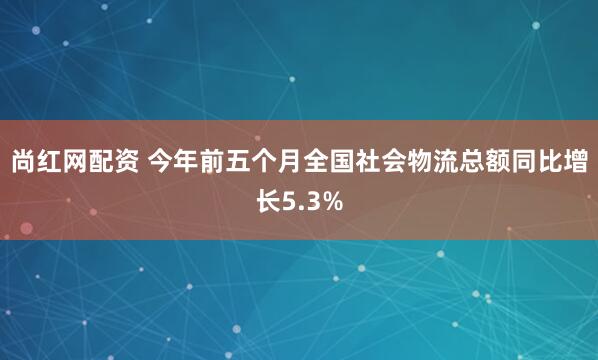 尚红网配资 今年前五个月全国社会物流总额同比增长5.3%