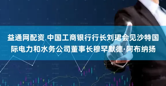 益通网配资 中国工商银行行长刘珺会见沙特国际电力和水务公司董事长穆罕默德·阿布纳扬