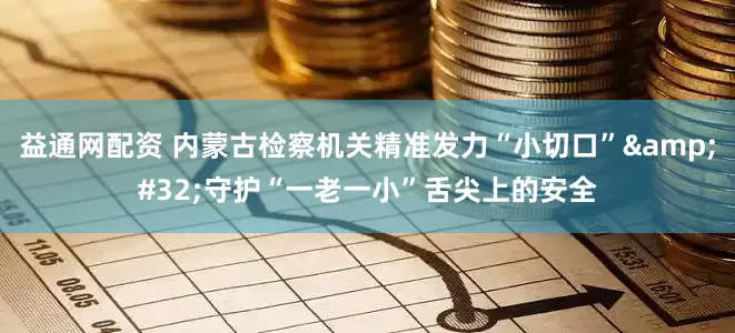 益通网配资 内蒙古检察机关精准发力“小切口”&#32;守护“一老一小”舌尖上的安全