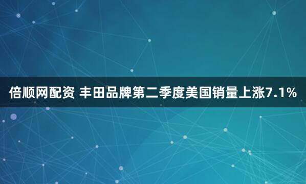 倍顺网配资 丰田品牌第二季度美国销量上涨7.1%