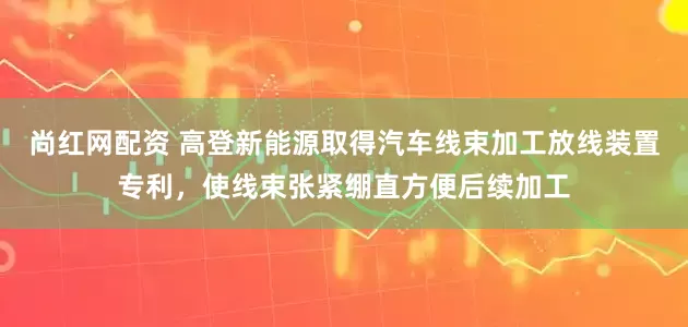 尚红网配资 高登新能源取得汽车线束加工放线装置专利，使线束张紧绷直方便后续加工
