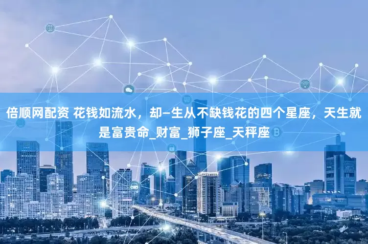 倍顺网配资 花钱如流水，却—生从不缺钱花的四个星座，天生就是富贵命_财富_狮子座_天秤座