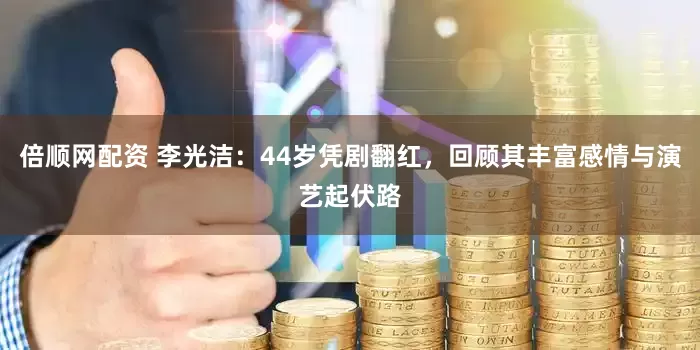 倍顺网配资 李光洁：44岁凭剧翻红，回顾其丰富感情与演艺起伏路