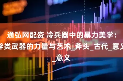 通弘网配资 冷兵器中的暴力美学：斧类武器的力量与艺术_斧头_古代_意义