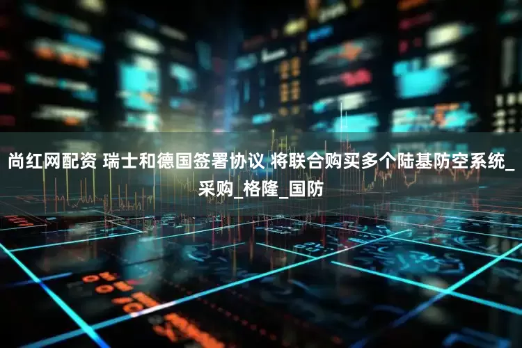 尚红网配资 瑞士和德国签署协议 将联合购买多个陆基防空系统_采购_格隆_国防