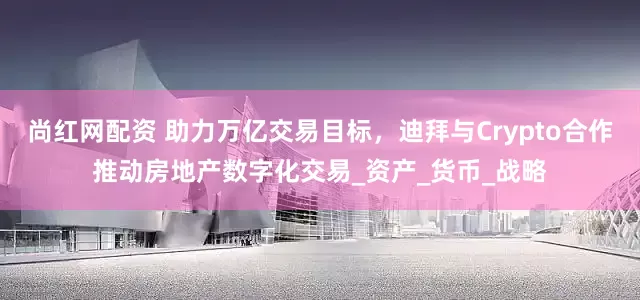 尚红网配资 助力万亿交易目标，迪拜与Crypto合作推动房地产数字化交易_资产_货币_战略