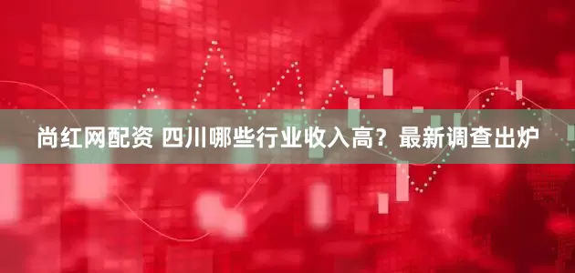 尚红网配资 四川哪些行业收入高？最新调查出炉
