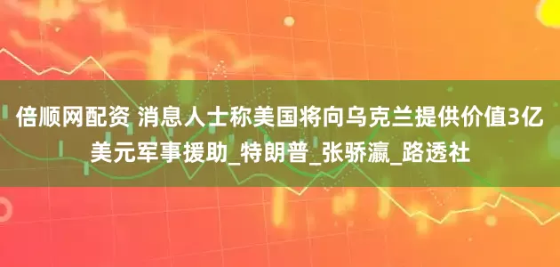 倍顺网配资 消息人士称美国将向乌克兰提供价值3亿美元军事援助_特朗普_张骄瀛_路透社