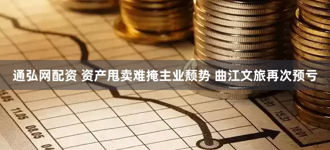 通弘网配资 资产甩卖难掩主业颓势 曲江文旅再次预亏