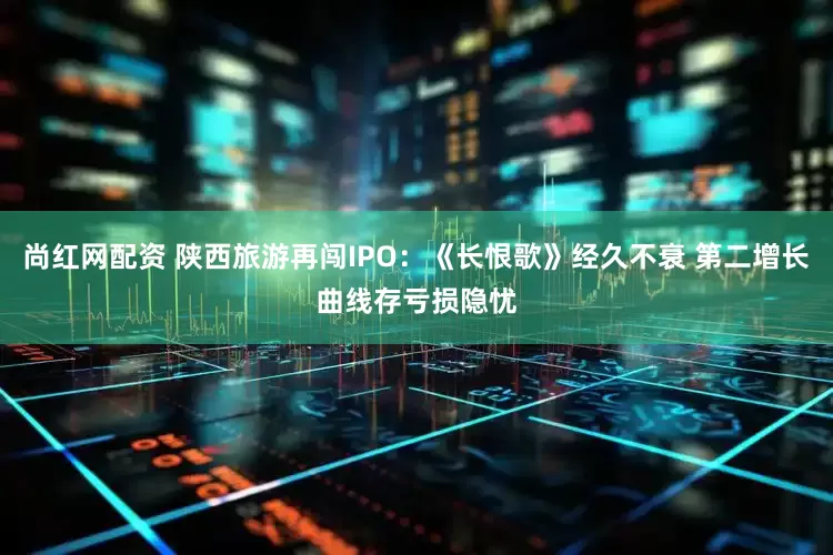 尚红网配资 陕西旅游再闯IPO：《长恨歌》经久不衰 第二增长曲线存亏损隐忧