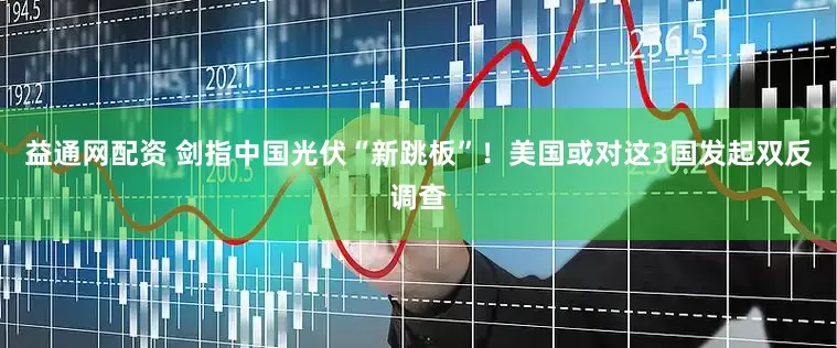 益通网配资 剑指中国光伏“新跳板”！美国或对这3国发起双反调查