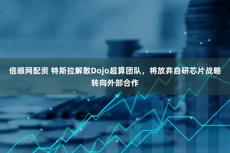 倍顺网配资 特斯拉解散Dojo超算团队，将放弃自研芯片战略转向外部合作