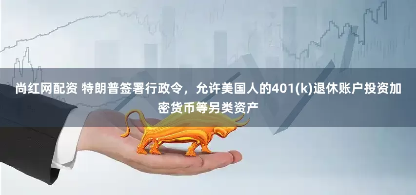 尚红网配资 特朗普签署行政令，允许美国人的401(k)退休账户投资加密货币等另类资产