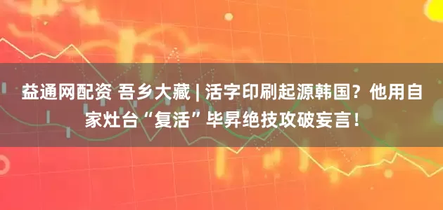 益通网配资 吾乡大藏 | 活字印刷起源韩国？他用自家灶台“复活”毕昇绝技攻破妄言！