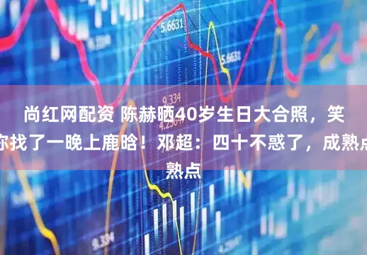 尚红网配资 陈赫晒40岁生日大合照，笑称找了一晚上鹿晗！邓超：四十不惑了，成熟点