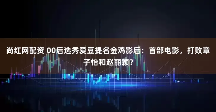 尚红网配资 00后选秀爱豆提名金鸡影后：首部电影，打败章子怡和赵丽颖？