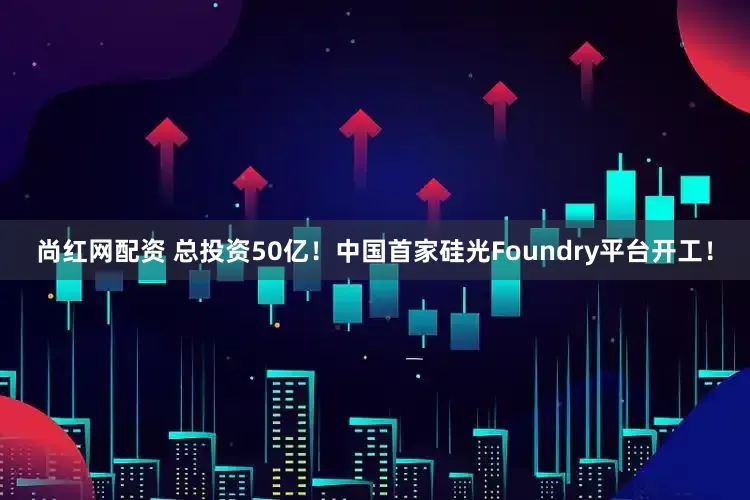 尚红网配资 总投资50亿！中国首家硅光Foundry平台开工！