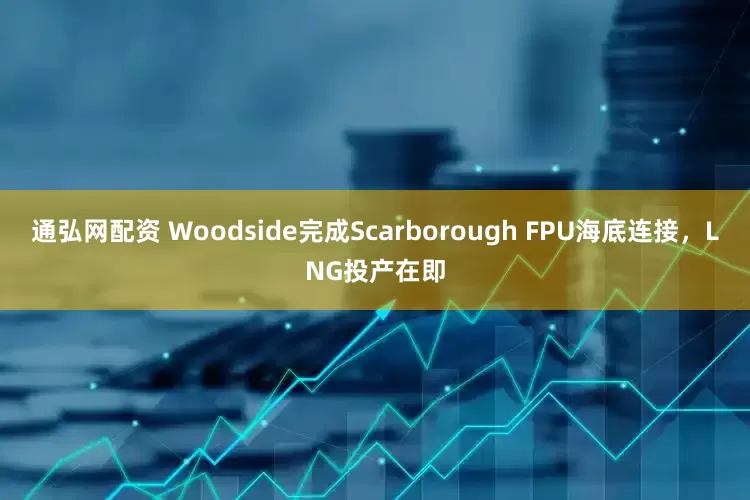 通弘网配资 Woodside完成Scarborough FPU海底连接，LNG投产在即