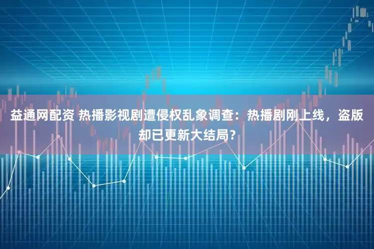 益通网配资 热播影视剧遭侵权乱象调查：热播剧刚上线，盗版却已更新大结局？