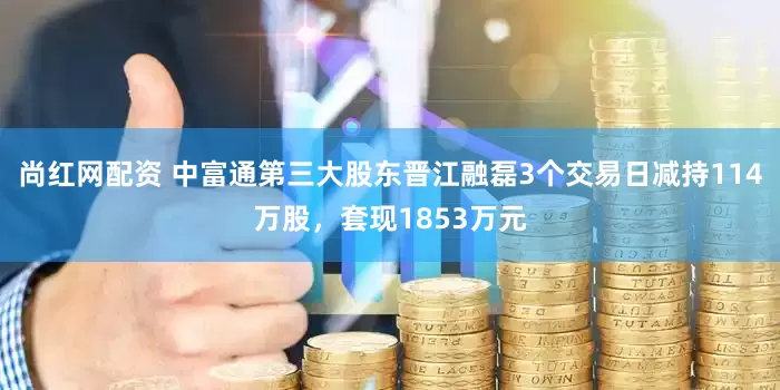 尚红网配资 中富通第三大股东晋江融磊3个交易日减持114万股，套现1853万元